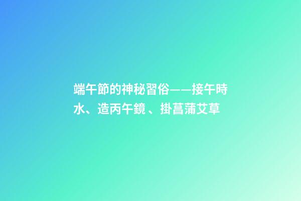 端午節的神秘習俗——接午時水、造丙午鏡、掛菖蒲艾草